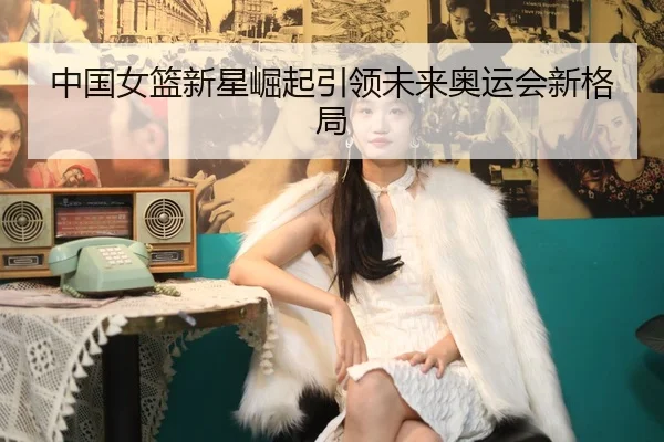 中国女篮新星崛起引领未来奥运会新格局